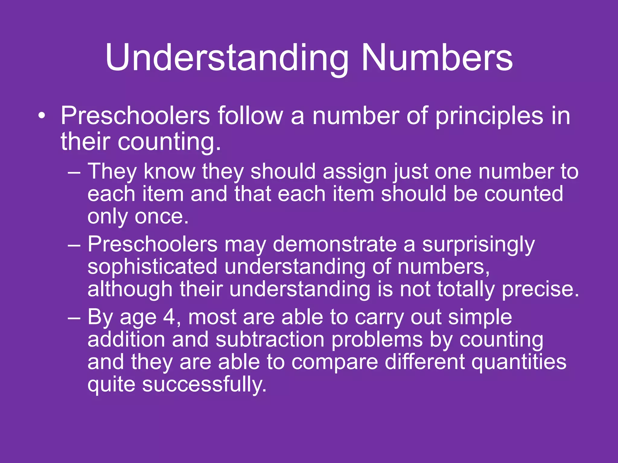 Understanding Numbers
• Preschoolers follow a number of principles in
  their counting.
  – They know they should assign just one number to
    each item and that each item should be counted
    only once.
  – Preschoolers may demonstrate a surprisingly
    sophisticated understanding of numbers,
    although their understanding is not totally precise.
  – By age 4, most are able to carry out simple
    addition and subtraction problems by counting
    and they are able to compare different quantities
    quite successfully.
 