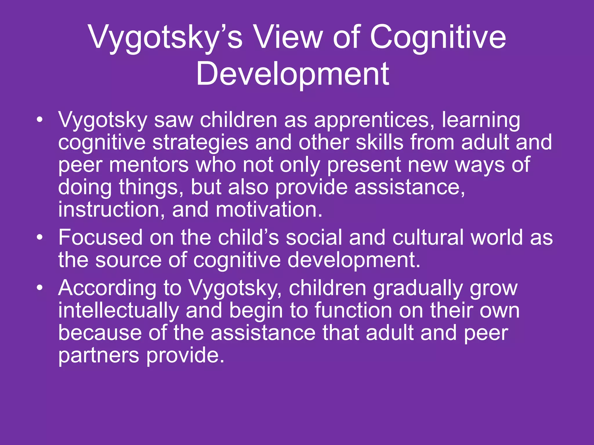 Vygotsky’s View of Cognitive
            Development
• Vygotsky saw children as apprentices, learning
  cognitive strategies and other skills from adult and
  peer mentors who not only present new ways of
  doing things, but also provide assistance,
  instruction, and motivation.
• Focused on the child’s social and cultural world as
  the source of cognitive development.
• According to Vygotsky, children gradually grow
  intellectually and begin to function on their own
  because of the assistance that adult and peer
  partners provide.
 