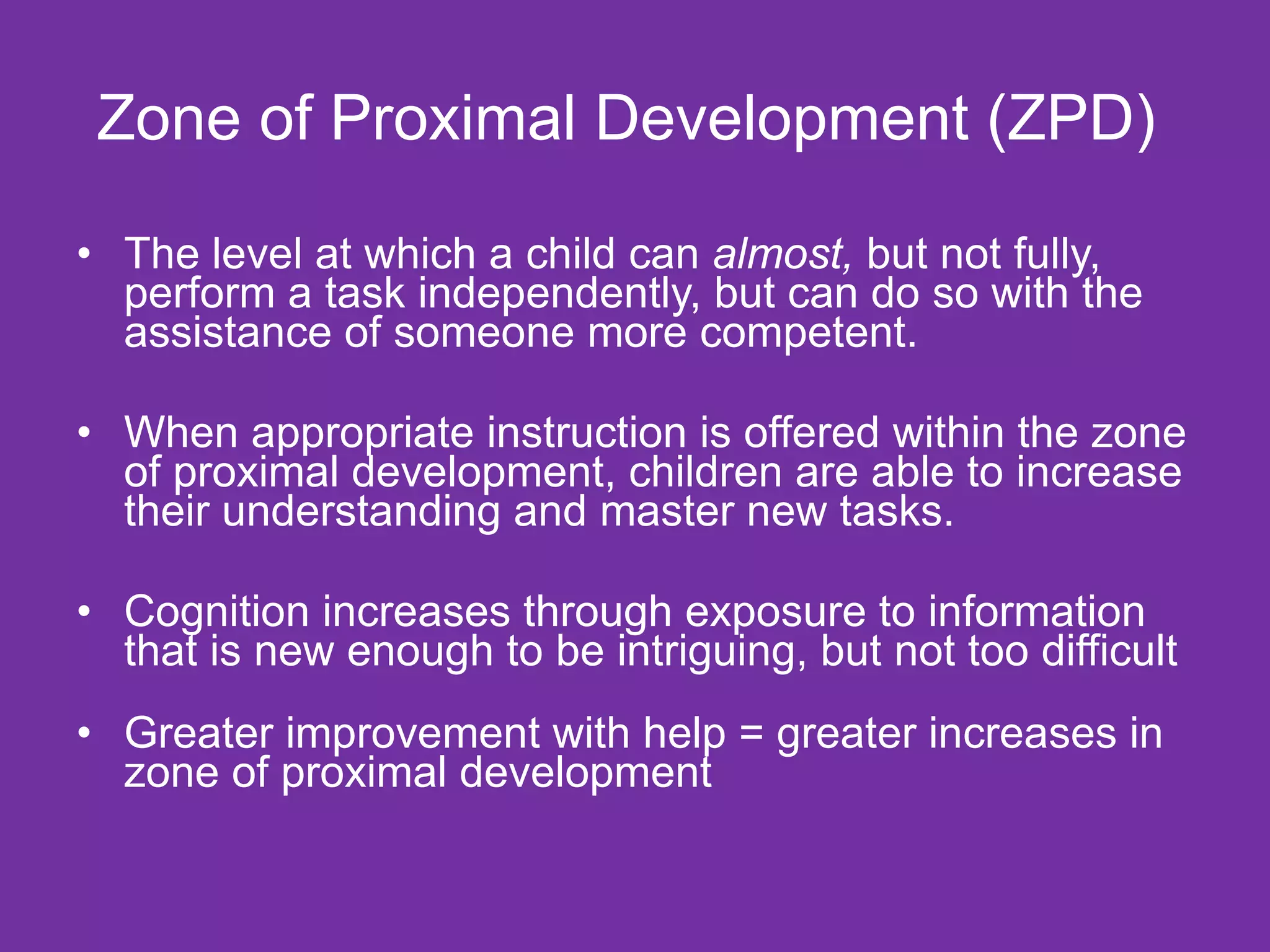 Zone of Proximal Development (ZPD)

• The level at which a child can almost, but not fully,
  perform a task independently, but can do so with the
  assistance of someone more competent.

• When appropriate instruction is offered within the zone
  of proximal development, children are able to increase
  their understanding and master new tasks.

• Cognition increases through exposure to information
  that is new enough to be intriguing, but not too difficult
• Greater improvement with help = greater increases in
  zone of proximal development
 
