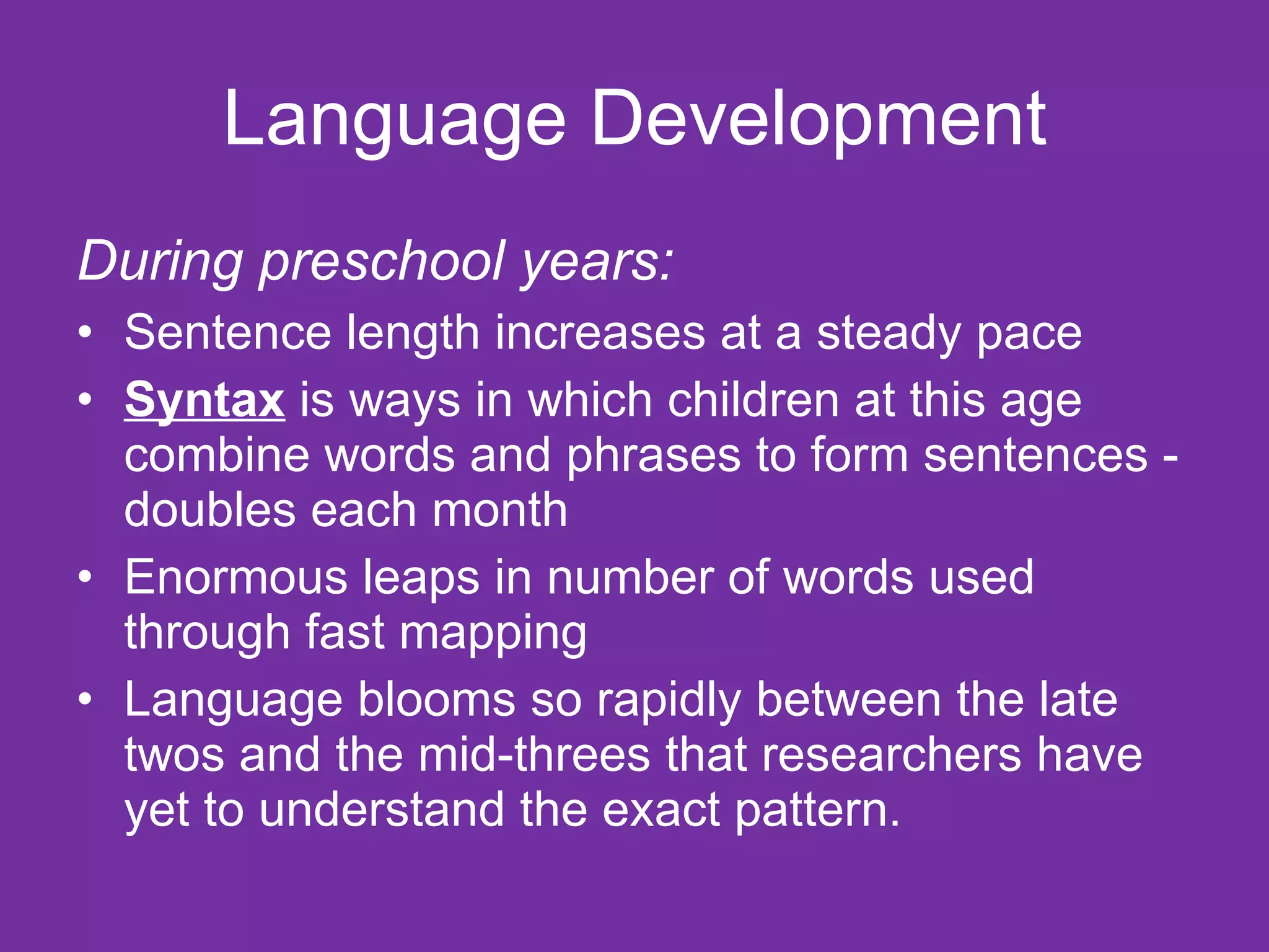 Language Development
During preschool years:
• Sentence length increases at a steady pace
• Syntax is ways in which children at this age
  combine words and phrases to form sentences -
  doubles each month
• Enormous leaps in number of words used
  through fast mapping
• Language blooms so rapidly between the late
  twos and the mid-threes that researchers have
  yet to understand the exact pattern.
 