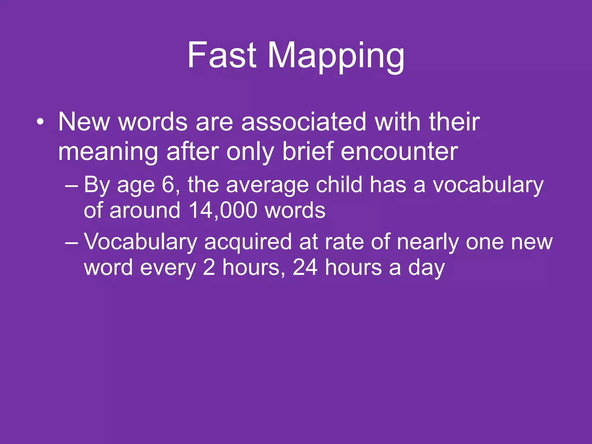 Fast Mapping
• New words are associated with their
  meaning after only brief encounter
  – By age 6, the average child has a vocabulary
    of around 14,000 words
  – Vocabulary acquired at rate of nearly one new
    word every 2 hours, 24 hours a day
 