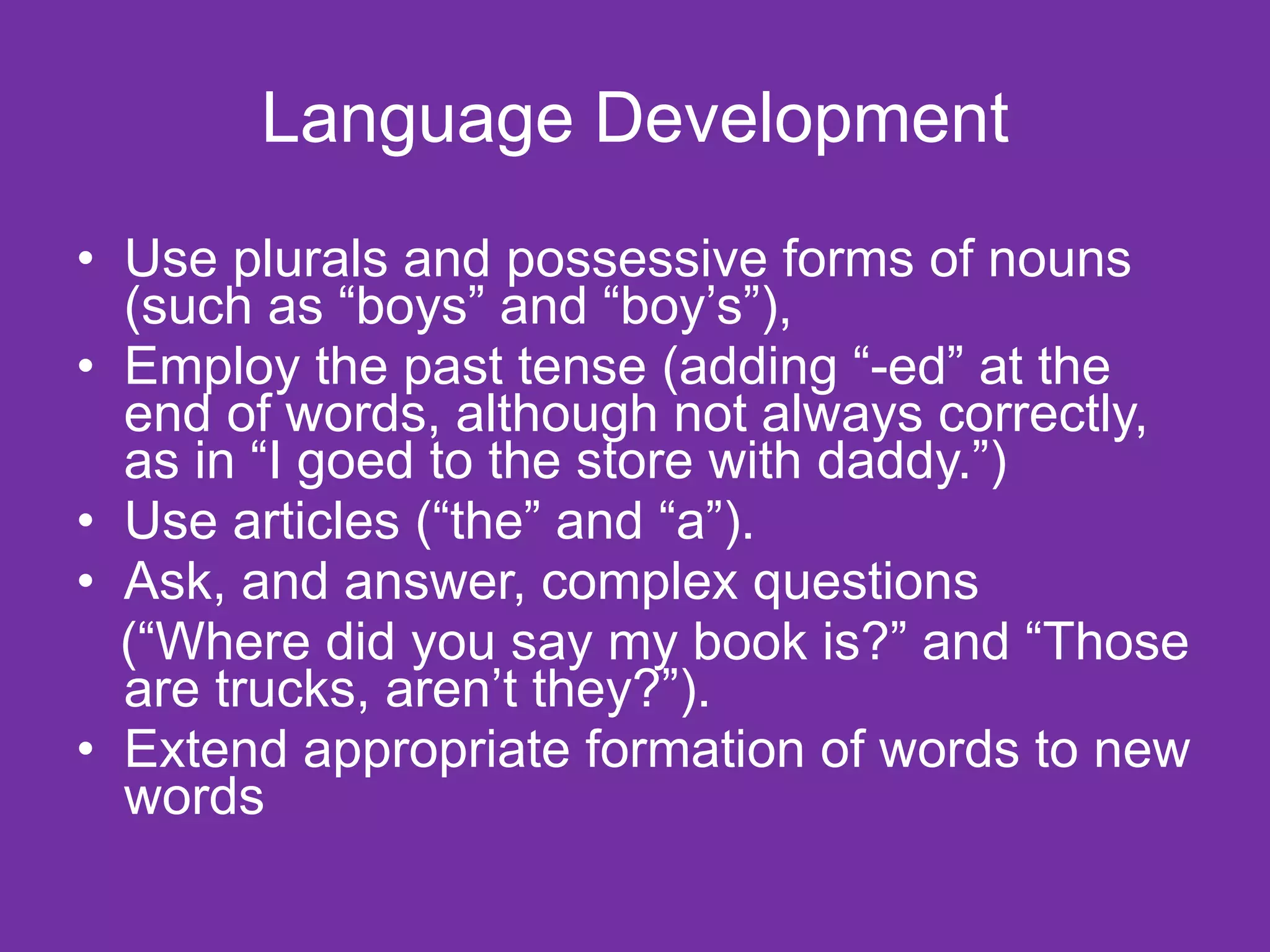 Language Development
• Use plurals and possessive forms of nouns
  (such as “boys” and “boy’s”),
• Employ the past tense (adding “-ed” at the
  end of words, although not always correctly,
  as in “I goed to the store with daddy.”)
• Use articles (“the” and “a”).
• Ask, and answer, complex questions
  (“Where did you say my book is?” and “Those
  are trucks, aren’t they?”).
• Extend appropriate formation of words to new
  words
 