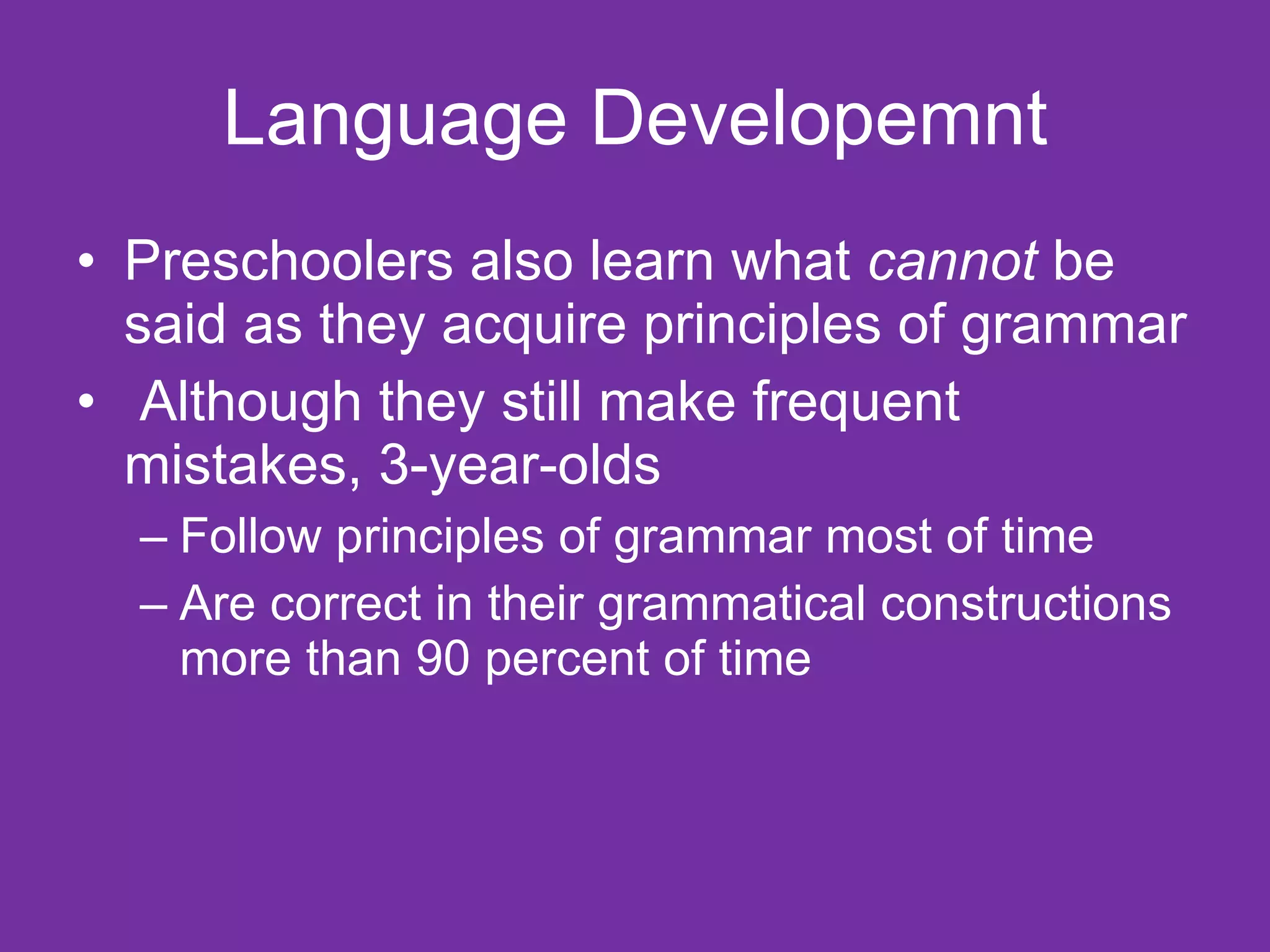 Language Developemnt
• Preschoolers also learn what cannot be
  said as they acquire principles of grammar
• Although they still make frequent
  mistakes, 3-year-olds
  – Follow principles of grammar most of time
  – Are correct in their grammatical constructions
    more than 90 percent of time
 