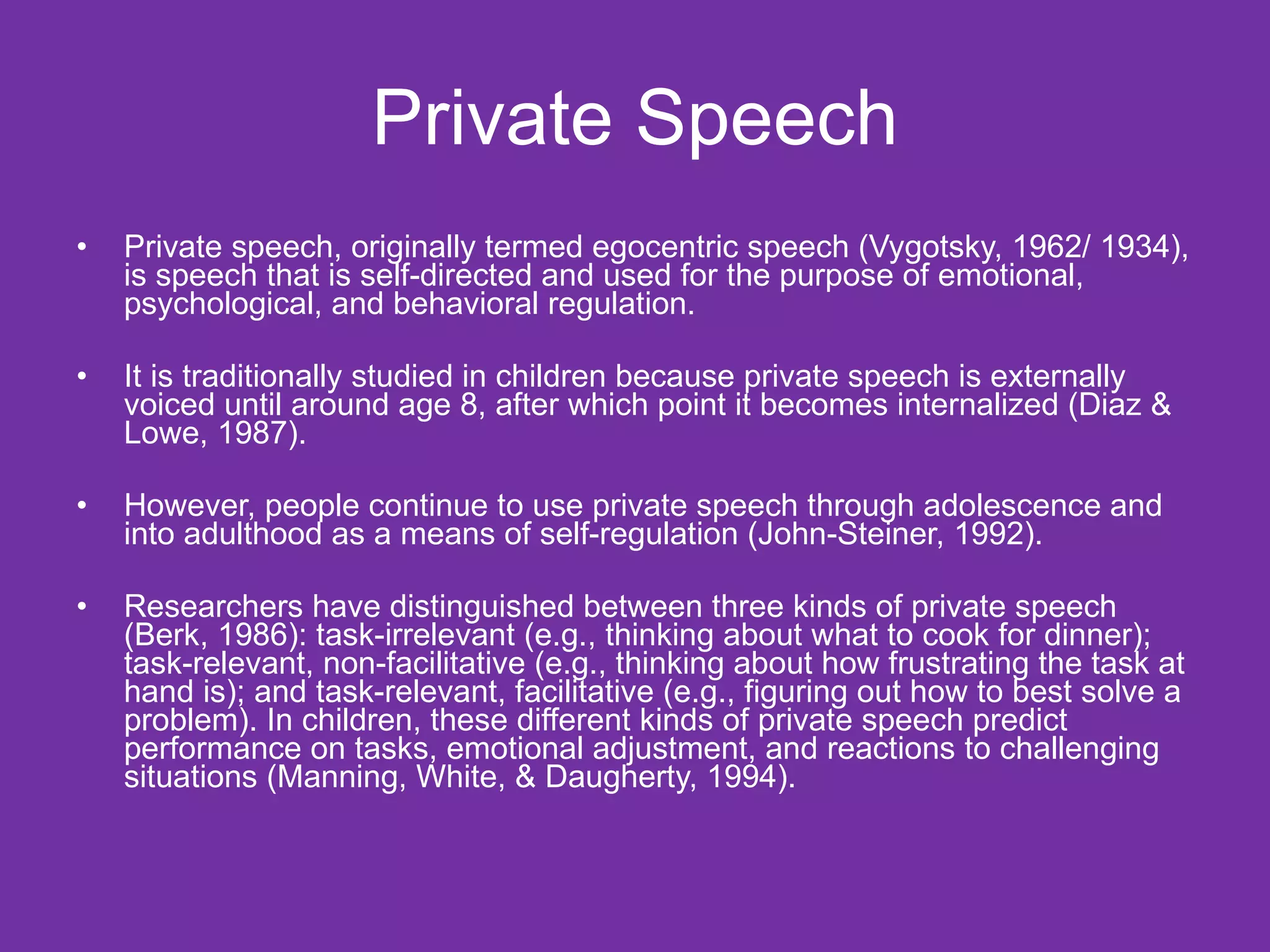 Private Speech
•   Private speech, originally termed egocentric speech (Vygotsky, 1962/ 1934),
    is speech that is self-directed and used for the purpose of emotional,
    psychological, and behavioral regulation.

•   It is traditionally studied in children because private speech is externally
    voiced until around age 8, after which point it becomes internalized (Diaz &
    Lowe, 1987).

•   However, people continue to use private speech through adolescence and
    into adulthood as a means of self-regulation (John-Steiner, 1992).

•   Researchers have distinguished between three kinds of private speech
    (Berk, 1986): task-irrelevant (e.g., thinking about what to cook for dinner);
    task-relevant, non-facilitative (e.g., thinking about how frustrating the task at
    hand is); and task-relevant, facilitative (e.g., figuring out how to best solve a
    problem). In children, these different kinds of private speech predict
    performance on tasks, emotional adjustment, and reactions to challenging
    situations (Manning, White, & Daugherty, 1994).
 