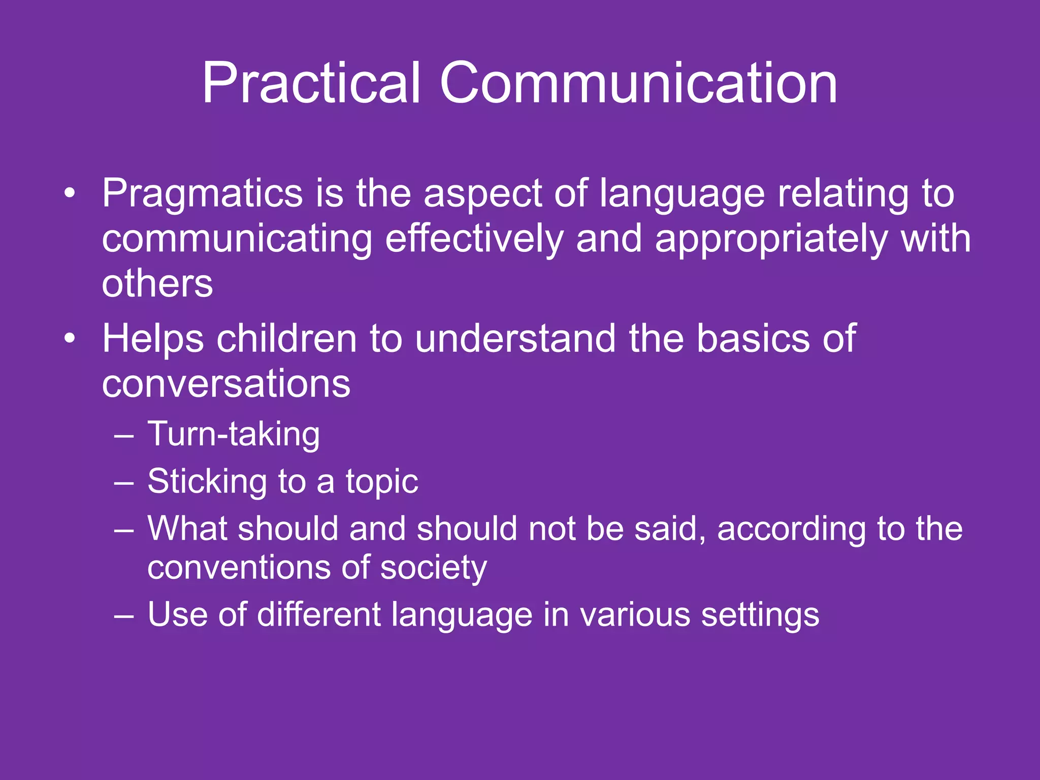 Practical Communication
• Pragmatics is the aspect of language relating to
  communicating effectively and appropriately with
  others
• Helps children to understand the basics of
  conversations
  – Turn-taking
  – Sticking to a topic
  – What should and should not be said, according to the
    conventions of society
  – Use of different language in various settings
 