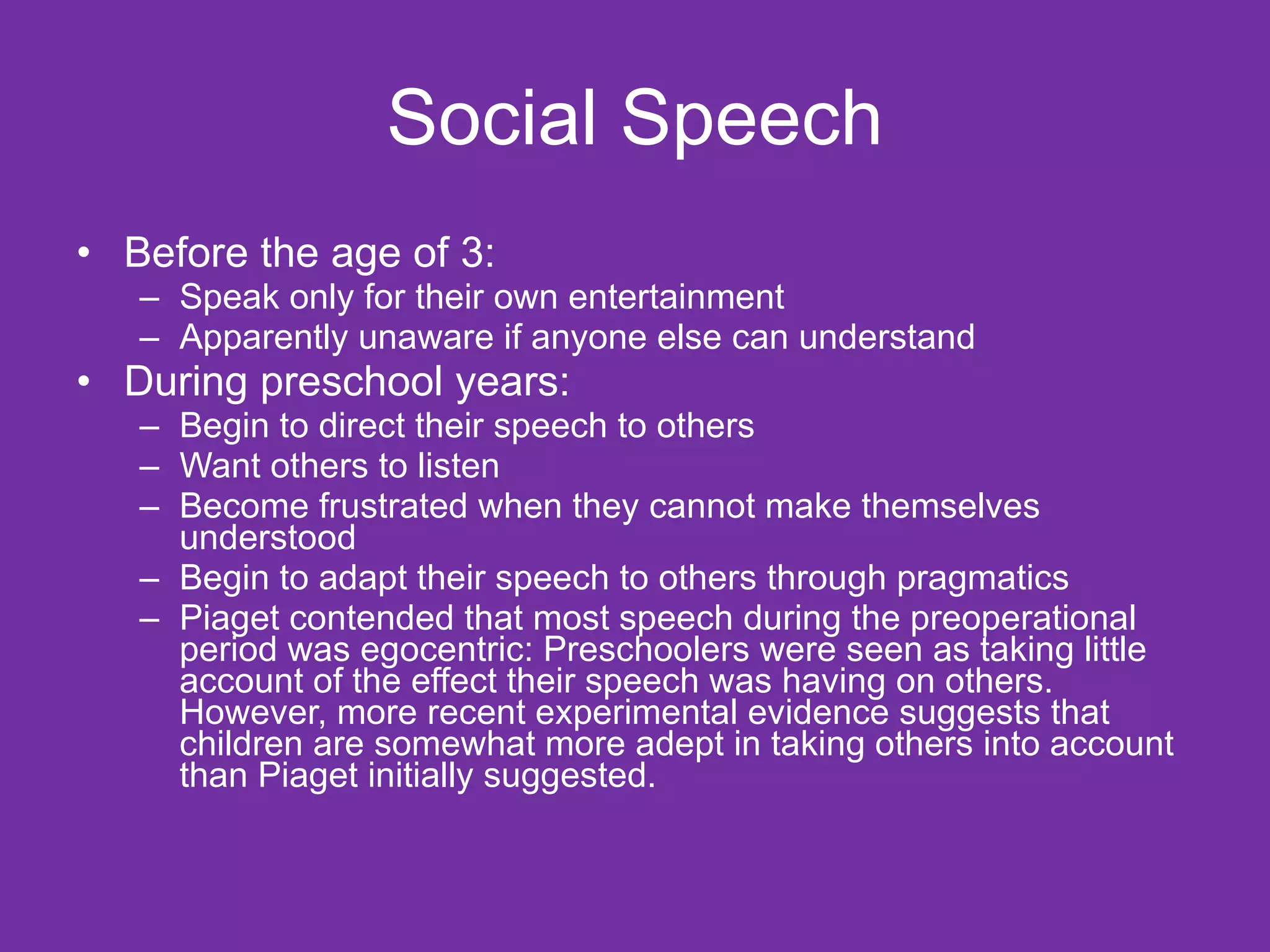 Social Speech
• Before the age of 3:
   – Speak only for their own entertainment
   – Apparently unaware if anyone else can understand
• During preschool years:
   – Begin to direct their speech to others
   – Want others to listen
   – Become frustrated when they cannot make themselves
     understood
   – Begin to adapt their speech to others through pragmatics
   – Piaget contended that most speech during the preoperational
     period was egocentric: Preschoolers were seen as taking little
     account of the effect their speech was having on others.
     However, more recent experimental evidence suggests that
     children are somewhat more adept in taking others into account
     than Piaget initially suggested.
 