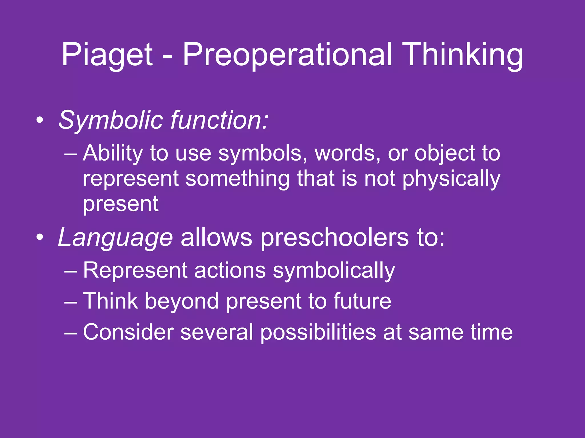 Piaget - Preoperational Thinking
• Symbolic function:
  – Ability to use symbols, words, or object to
    represent something that is not physically
    present
• Language allows preschoolers to:
  – Represent actions symbolically
  – Think beyond present to future
  – Consider several possibilities at same time
 