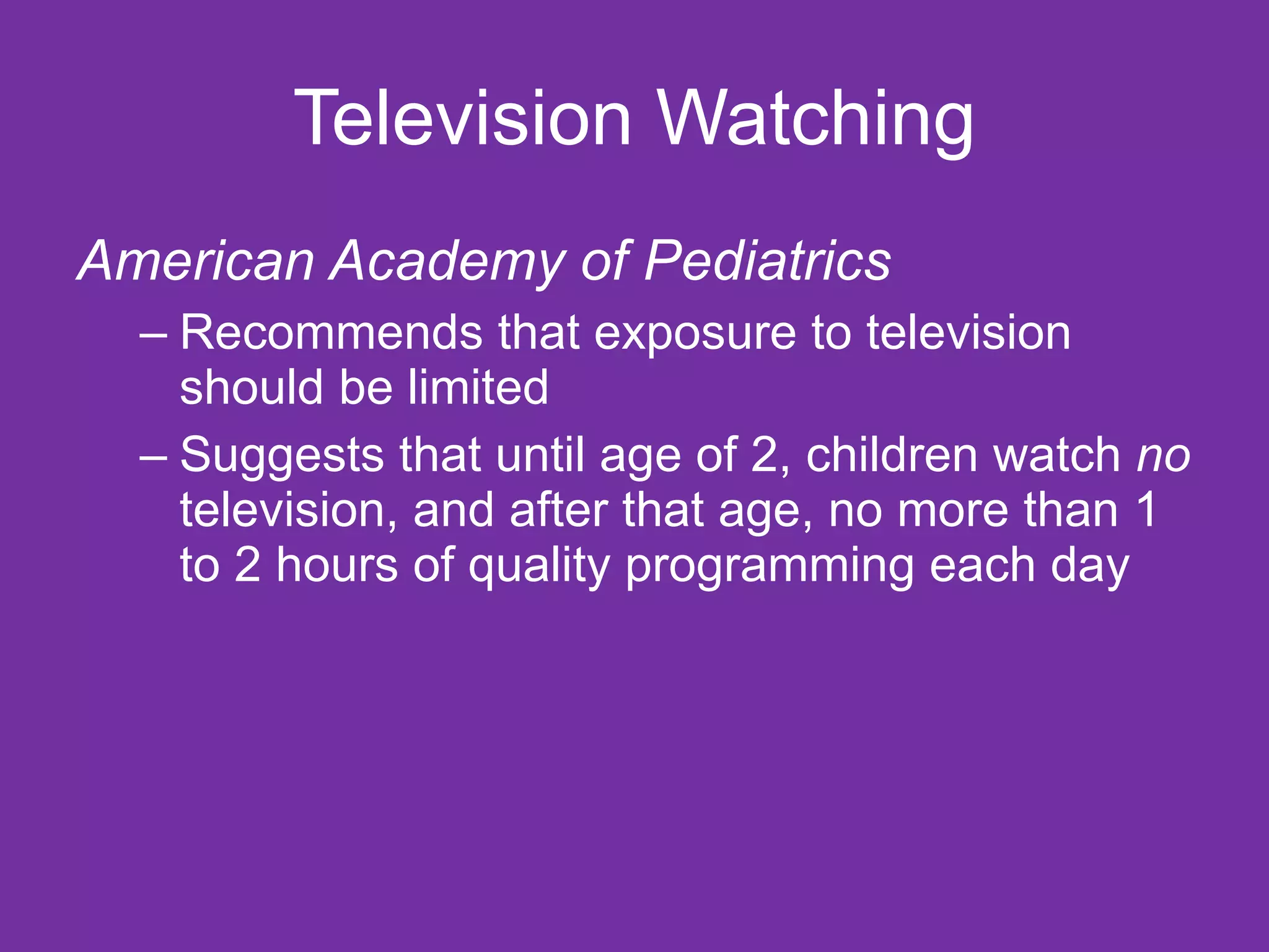 Television Watching
American Academy of Pediatrics
  – Recommends that exposure to television
    should be limited
  – Suggests that until age of 2, children watch no
    television, and after that age, no more than 1
    to 2 hours of quality programming each day
 