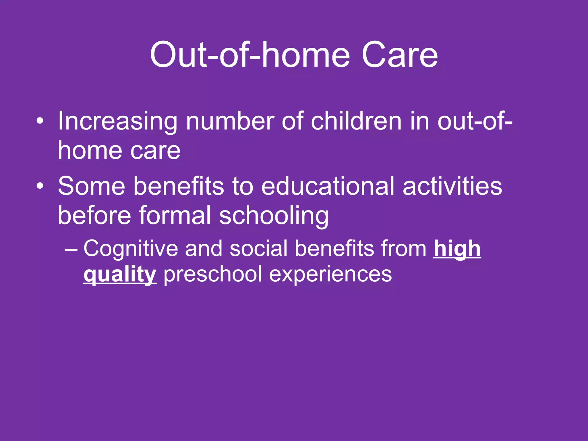 Out-of-home Care
• Increasing number of children in out-of-
  home care
• Some benefits to educational activities
  before formal schooling
  – Cognitive and social benefits from high
    quality preschool experiences
 