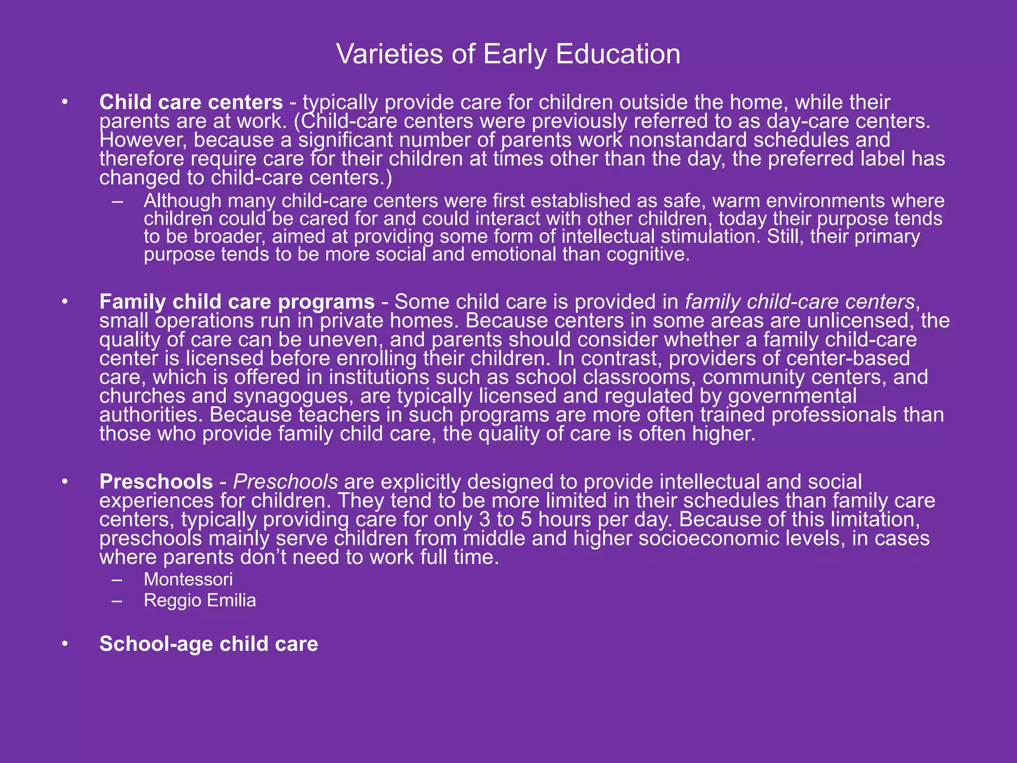 Varieties of Early Education
•   Child care centers - typically provide care for children outside the home, while their
    parents are at work. (Child-care centers were previously referred to as day-care centers.
    However, because a significant number of parents work nonstandard schedules and
    therefore require care for their children at times other than the day, the preferred label has
    changed to child-care centers.)
     –   Although many child-care centers were first established as safe, warm environments where
         children could be cared for and could interact with other children, today their purpose tends
         to be broader, aimed at providing some form of intellectual stimulation. Still, their primary
         purpose tends to be more social and emotional than cognitive.

•   Family child care programs - Some child care is provided in family child-care centers,
    small operations run in private homes. Because centers in some areas are unlicensed, the
    quality of care can be uneven, and parents should consider whether a family child-care
    center is licensed before enrolling their children. In contrast, providers of center-based
    care, which is offered in institutions such as school classrooms, community centers, and
    churches and synagogues, are typically licensed and regulated by governmental
    authorities. Because teachers in such programs are more often trained professionals than
    those who provide family child care, the quality of care is often higher.

•   Preschools - Preschools are explicitly designed to provide intellectual and social
    experiences for children. They tend to be more limited in their schedules than family care
    centers, typically providing care for only 3 to 5 hours per day. Because of this limitation,
    preschools mainly serve children from middle and higher socioeconomic levels, in cases
    where parents don’t need to work full time.
     –   Montessori
     –   Reggio Emilia

•   School-age child care
 