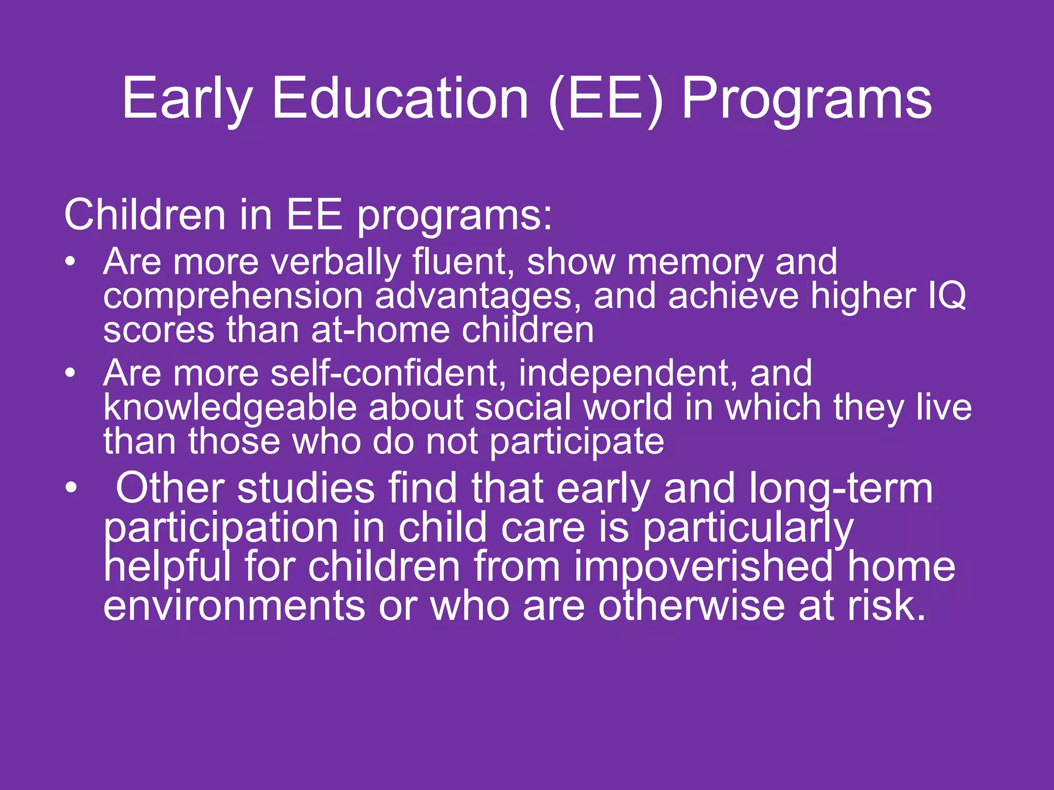 Early Education (EE) Programs
Children in EE programs:
• Are more verbally fluent, show memory and
  comprehension advantages, and achieve higher IQ
  scores than at-home children
• Are more self-confident, independent, and
  knowledgeable about social world in which they live
  than those who do not participate
• Other studies find that early and long-term
  participation in child care is particularly
  helpful for children from impoverished home
  environments or who are otherwise at risk.
 