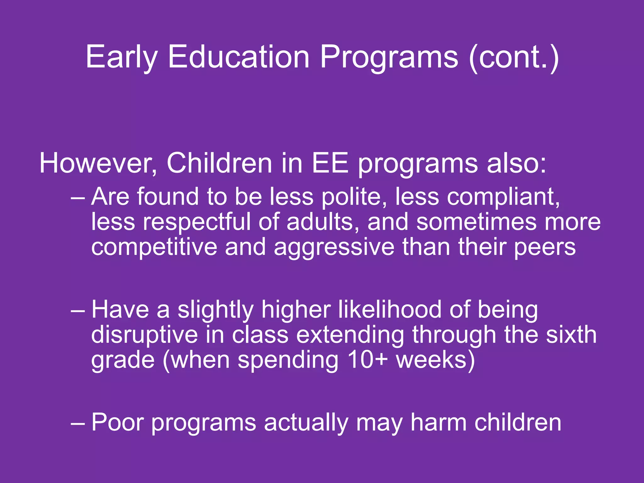 Early Education Programs (cont.)


However, Children in EE programs also:
  – Are found to be less polite, less compliant,
    less respectful of adults, and sometimes more
    competitive and aggressive than their peers

  – Have a slightly higher likelihood of being
    disruptive in class extending through the sixth
    grade (when spending 10+ weeks)

  – Poor programs actually may harm children
 
