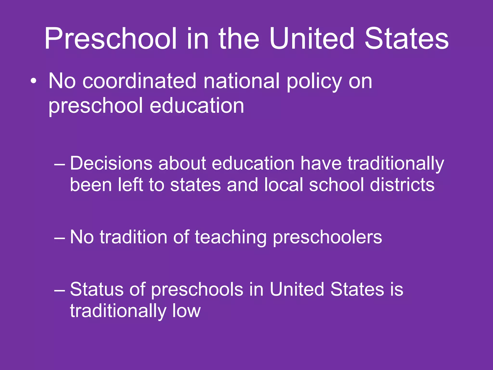 Preschool in the United States
• No coordinated national policy on
  preschool education

  – Decisions about education have traditionally
    been left to states and local school districts

  – No tradition of teaching preschoolers

  – Status of preschools in United States is
    traditionally low
 