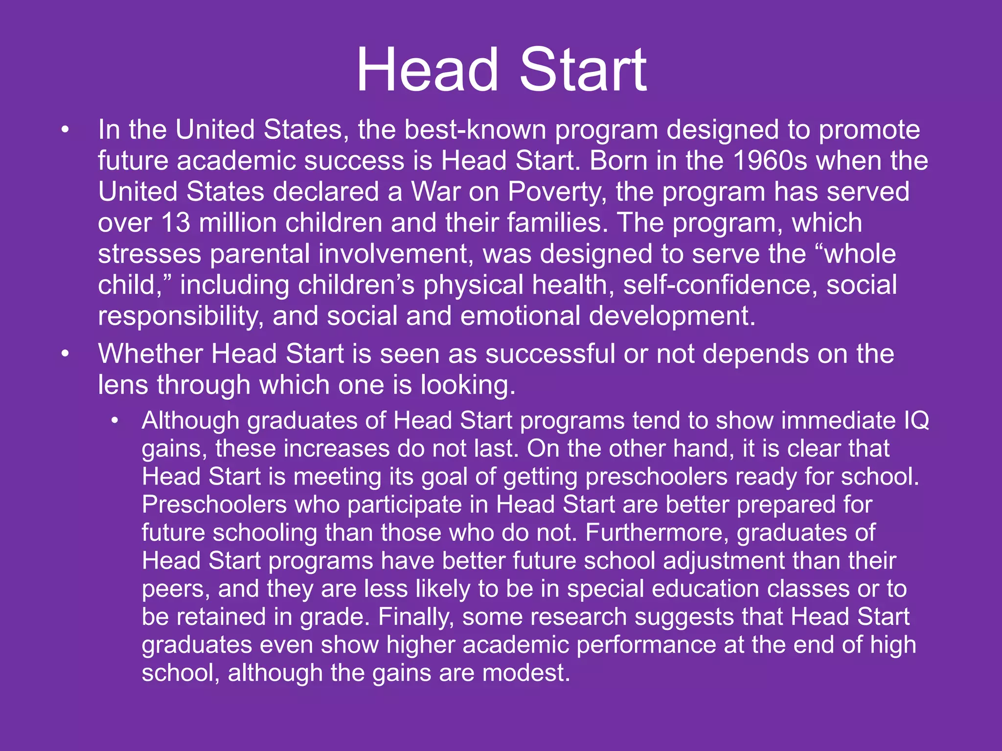 Head Start
•   In the United States, the best-known program designed to promote
    future academic success is Head Start. Born in the 1960s when the
    United States declared a War on Poverty, the program has served
    over 13 million children and their families. The program, which
    stresses parental involvement, was designed to serve the “whole
    child,” including children’s physical health, self-confidence, social
    responsibility, and social and emotional development.
•   Whether Head Start is seen as successful or not depends on the
    lens through which one is looking.
     • Although graduates of Head Start programs tend to show immediate IQ
       gains, these increases do not last. On the other hand, it is clear that
       Head Start is meeting its goal of getting preschoolers ready for school.
       Preschoolers who participate in Head Start are better prepared for
       future schooling than those who do not. Furthermore, graduates of
       Head Start programs have better future school adjustment than their
       peers, and they are less likely to be in special education classes or to
       be retained in grade. Finally, some research suggests that Head Start
       graduates even show higher academic performance at the end of high
       school, although the gains are modest.
 