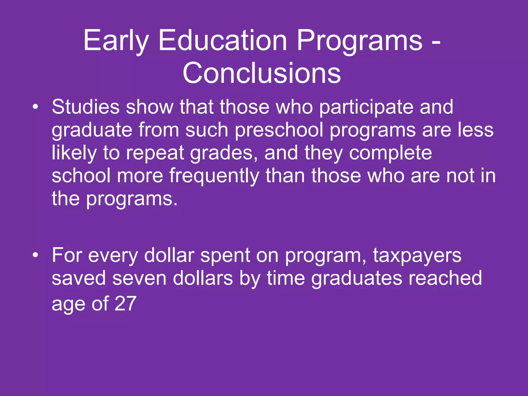 Early Education Programs -
            Conclusions
• Studies show that those who participate and
  graduate from such preschool programs are less
  likely to repeat grades, and they complete
  school more frequently than those who are not in
  the programs.

• For every dollar spent on program, taxpayers
  saved seven dollars by time graduates reached
  age of 27
 