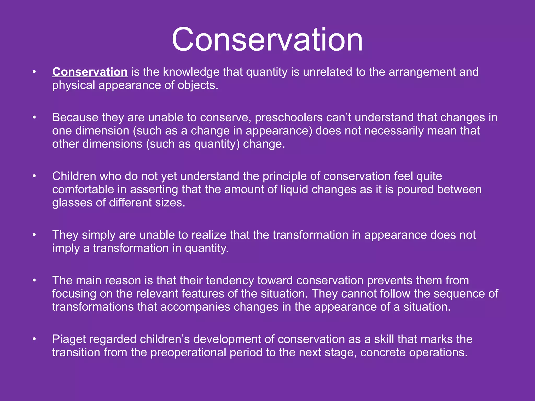 Conservation
•   Conservation is the knowledge that quantity is unrelated to the arrangement and
    physical appearance of objects.

•   Because they are unable to conserve, preschoolers can’t understand that changes in
    one dimension (such as a change in appearance) does not necessarily mean that
    other dimensions (such as quantity) change.

•   Children who do not yet understand the principle of conservation feel quite
    comfortable in asserting that the amount of liquid changes as it is poured between
    glasses of different sizes.

•   They simply are unable to realize that the transformation in appearance does not
    imply a transformation in quantity.

•   The main reason is that their tendency toward conservation prevents them from
    focusing on the relevant features of the situation. They cannot follow the sequence of
    transformations that accompanies changes in the appearance of a situation.

•   Piaget regarded children’s development of conservation as a skill that marks the
    transition from the preoperational period to the next stage, concrete operations.
 