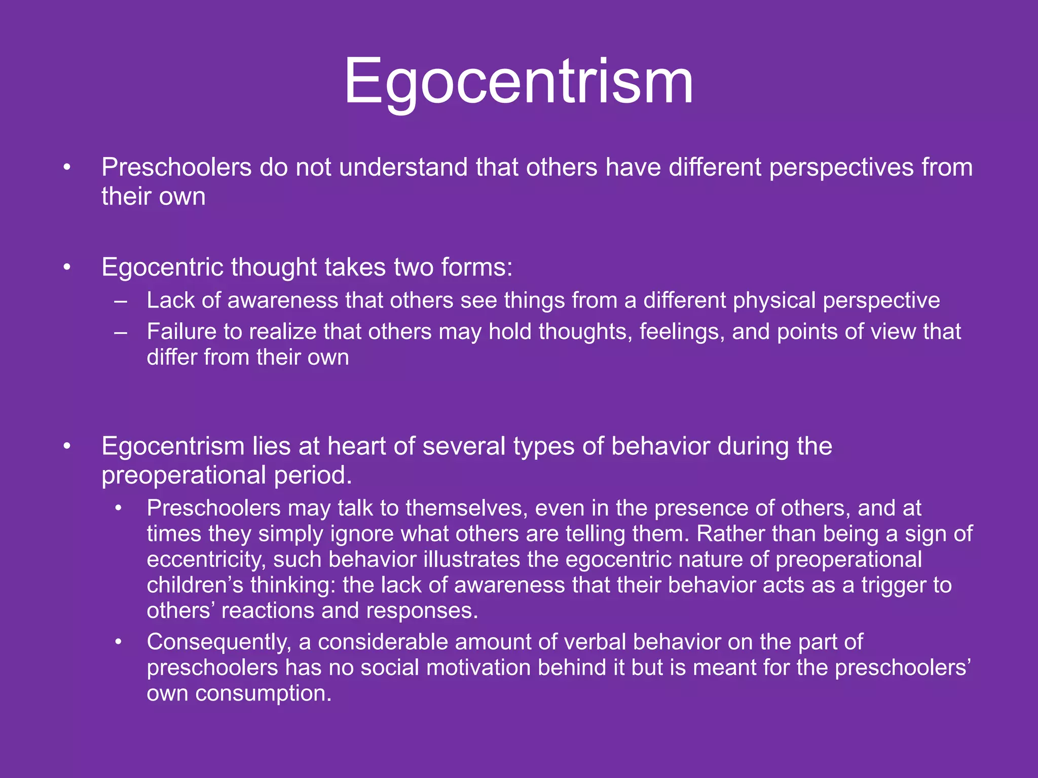 Egocentrism
•   Preschoolers do not understand that others have different perspectives from
    their own

•   Egocentric thought takes two forms:
     – Lack of awareness that others see things from a different physical perspective
     – Failure to realize that others may hold thoughts, feelings, and points of view that
       differ from their own


•   Egocentrism lies at heart of several types of behavior during the
    preoperational period.
     •   Preschoolers may talk to themselves, even in the presence of others, and at
         times they simply ignore what others are telling them. Rather than being a sign of
         eccentricity, such behavior illustrates the egocentric nature of preoperational
         children’s thinking: the lack of awareness that their behavior acts as a trigger to
         others’ reactions and responses.
     •   Consequently, a considerable amount of verbal behavior on the part of
         preschoolers has no social motivation behind it but is meant for the preschoolers’
         own consumption.
 
