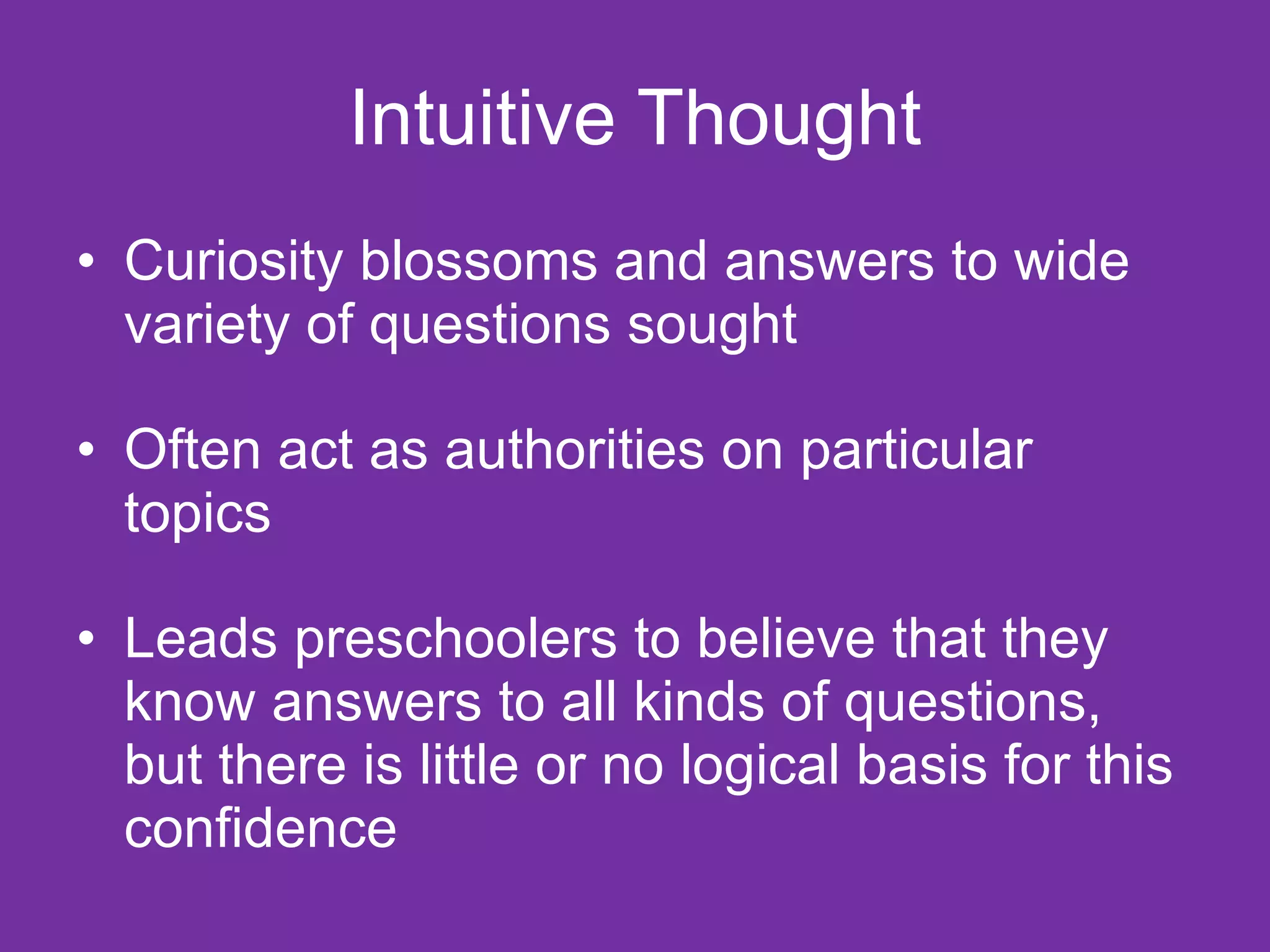 Intuitive Thought
• Curiosity blossoms and answers to wide
  variety of questions sought

• Often act as authorities on particular
  topics

• Leads preschoolers to believe that they
  know answers to all kinds of questions,
  but there is little or no logical basis for this
  confidence
 