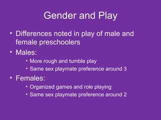 Gender and Play Differences noted in play of male and female preschoolers Males: More rough and tumble play Same sex playmate preference around 3 Females: Organized games and role playing Same sex playmate preference around 2 