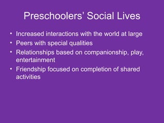 Preschoolers’ Social Lives Increased interactions with the world at large Peers with special qualities Relationships based on companionship, play, entertainment Friendship focused on completion of shared activities 