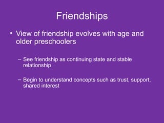 Friendships View of friendship evolves with age and older preschoolers See friendship as continuing state and stable relationship Begin to understand concepts such as trust, support, shared interest 
