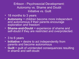 Erikson - Psychosocial Development:  Autonomy vs. Shame and Doubt  Initiative vs. Guilt 18 months to 3 years  Autonomy  = children become more independent and autonomous if their parents encourage exploration and freedom  Shame-and-Doubt  = experience of shame and self-doubt if they are restricted and overprotected. 3 to 6 years Initiative  = desire to act independently from parents and become autonomous Guilt  = guilt of unintended consequences resulting in shame and self-doubt 