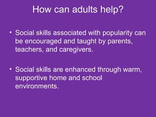 How can adults help? Social skills associated with popularity can be encouraged and taught by parents, teachers, and caregivers. Social skills are enhanced through warm, supportive home and school environments. 