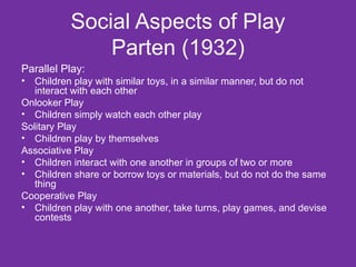 Social Aspects of Play Parten (1932) Parallel Play:   Children play with similar toys, in a similar manner, but do not interact with each other Onlooker Play  Children simply watch each other play Solitary Play  Children play by themselves Associative Play  Children interact with one another in groups of two or more Children share or borrow toys or materials, but do not do the same thing Cooperative Play  Children play with one another, take turns, play games, and devise contests 