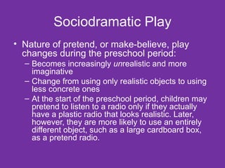 Sociodramatic Play Nature of pretend, or make-believe, play changes during the preschool period: Becomes increasingly  un realistic and more imaginative Change from using only realistic objects to using less concrete ones At the start of the preschool period, children may pretend to listen to a radio only if they actually have a plastic radio that looks realistic. Later, however, they are more likely to use an entirely different object, such as a large cardboard box, as a pretend radio. 