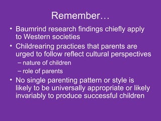 Remember… Baumrind research findings chiefly apply to Western societies Childrearing practices that parents are urged to follow reflect cultural perspectives nature of children role of parents No single parenting pattern or style is likely to be universally appropriate or likely invariably to produce successful children  