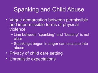 Spanking and Child Abuse Vague demarcation between permissible and impermissible forms of physical violence Line between “spanking” and “beating” is not clear Spankings begun in anger can escalate into abuse  Privacy of child care setting Unrealistic expectations 