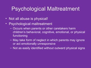Psychological Maltreatment Not all abuse is physical! Psychological maltreatment Occurs when parents or other caretakers harm children’s behavioral, cognitive, emotional, or physical functioning May take form of neglect in which parents may ignore or act emotionally unresponsive Not as easily identified without outward physical signs 