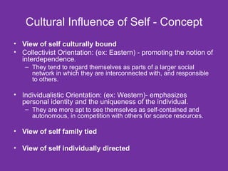 Cultural Influence of Self - Concept View of self culturally bound Collectivist Orientation: (ex: Eastern) - promoting the notion of interdependence .  They tend to regard themselves as parts of a larger social network in which they are interconnected with, and responsible to others. Individualistic Orientation: (ex: Western)- emphasizes personal identity and the uniqueness of the individual.  They are more apt to see themselves as self-contained and autonomous, in competition with others for scarce resources.  View of self family tied View of self individually directed 