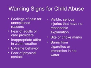 Warning Signs for Child Abuse Visible, serious injuries that have no reasonable explanation Bite or choke marks Burns from cigarettes or immersion in hot water Feelings of pain for unexplained reasons Fear of adults or care providers Inappropriate attire in warm weather Extreme behavior Fear of physical contact 