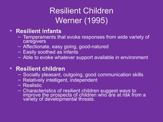 Resilient Children Werner (1995) Resilient infants Temperaments that evoke responses from wide variety of caregivers Affectionate, easy going, good-natured Easily soothed as infants Able to evoke whatever support available in environment Resilient children Socially pleasant, outgoing, good communication skills Relatively intelligent, independent Realistic   Characteristics of resilient children suggest ways to improve the prospects of children who are at risk from a variety of developmental threats.  