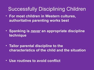 Successfully Disciplining Children For most children in Western cultures, authoritative parenting works best Spanking is  never  an appropriate discipline technique Tailor parental discipline to the characteristics of the child and the situation Use routines to avoid conflict 