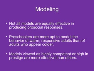 Modeling Not all models are equally effective in producing prosocial responses. Preschoolers are more apt to model the behavior of warm, responsive adults than of adults who appear colder. Models viewed as highly competent or high in prestige are more effective than others.  