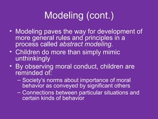 Modeling (cont.) Modeling paves the way for development of more general rules and principles in a process called  abstract modeling. Children do more than simply mimic unthinkingly  By observing moral conduct, children are reminded of: Society’s norms about importance of moral behavior as conveyed by significant others Connections between particular situations and certain kinds of behavior  
