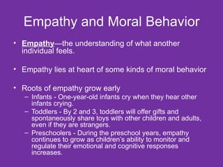 Empathy and Moral Behavior Empathy —the understanding of what another individual feels.  Empathy lies at heart of some kinds of moral behavior Roots of empathy grow early Infants - One-year-old infants cry when they hear other infants crying.  Toddlers - By 2 and 3, toddlers will offer gifts and spontaneously share toys with other children and adults, even if they are strangers. Preschoolers - During the preschool years, empathy continues to grow as children’s ability to monitor and regulate their emotional and cognitive responses increases.  