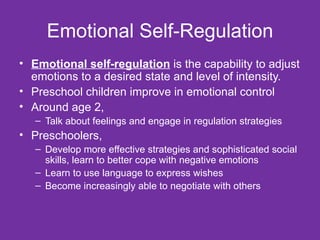 Emotional Self-Regulation Emotional self-regulation  is the capability to adjust emotions to a desired state and level of intensity. Preschool children improve in emotional control Around age 2,  Talk about feelings and engage in regulation strategies Preschoolers,  Develop more effective strategies and sophisticated social skills, learn to better cope with negative emotions Learn to use language to express wishes Become increasingly able to negotiate with others  