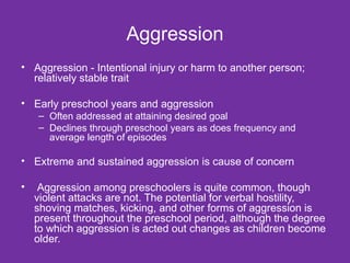 Aggression Aggression - Intentional injury or harm to another person; relatively stable trait Early preschool years and aggression Often addressed at attaining desired goal Declines through preschool years as does frequency and average length of episodes Extreme and sustained aggression is cause of concern Aggression among preschoolers is quite common, though violent attacks are not. The potential for verbal hostility, shoving matches, kicking, and other forms of aggression is present throughout the preschool period, although the degree to which aggression is acted out changes as children become older.  