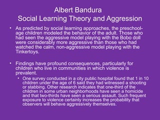 Albert Bandura  Social Learning Theory and Aggression As predicted by social learning approaches, the preschool-age children modeled the behavior of the adult. Those who had seen the aggressive model playing with the Bobo doll were considerably more aggressive than those who had watched the calm, non-aggressive model playing with the Tinkertoys. Findings have profound consequences, particularly for children who live in communities in which violence is prevalent. One survey conducted in a city public hospital found that 1 in 10 children under the age of 6 said they had witnessed a shooting or stabbing. Other research indicates that one-third of the children in some urban neighborhoods have seen a homicide and that two-thirds have seen a serious assault. Such frequent exposure to violence certainly increases the probability that observers will behave aggressively themselves. 