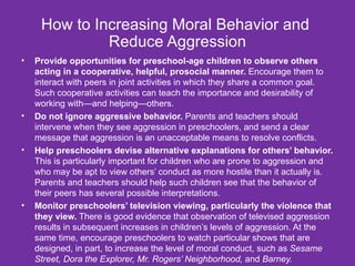 How to Increasing Moral Behavior and  Reduce Aggression Provide opportunities for preschool-age children to observe others acting in a cooperative, helpful, prosocial manner.  Encourage them to interact with peers in joint activities in which they share a common goal. Such cooperative activities can teach the importance and desirability of working with—and helping—others. Do not ignore aggressive behavior.  Parents and teachers should intervene when they see aggression in preschoolers, and send a clear message that aggression is an unacceptable means to resolve conflicts. Help preschoolers devise alternative explanations for others’ behavior.  This is particularly important for children who are prone to aggression and who may be apt to view others’ conduct as more hostile than it actually is. Parents and teachers should help such children see that the behavior of their peers has several possible interpretations. Monitor preschoolers’ television viewing, particularly the violence that they view.  There is good evidence that observation of televised aggression results in subsequent increases in children’s levels of aggression. At the same time, encourage preschoolers to watch particular shows that are designed, in part, to increase the level of moral conduct, such as  Sesame Street, Dora the Explorer, Mr. Rogers’ Neighborhood,  and  Barney. 