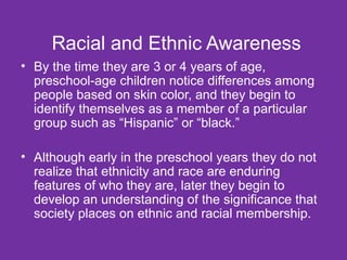 Racial and Ethnic Awareness By the time they are 3 or 4 years of age, preschool-age children notice differences among people based on skin color, and they begin to identify themselves as a member of a particular group such as “Hispanic” or “black.” Although early in the preschool years they do not realize that ethnicity and race are enduring features of who they are, later they begin to develop an understanding of the significance that society places on ethnic and racial membership. 