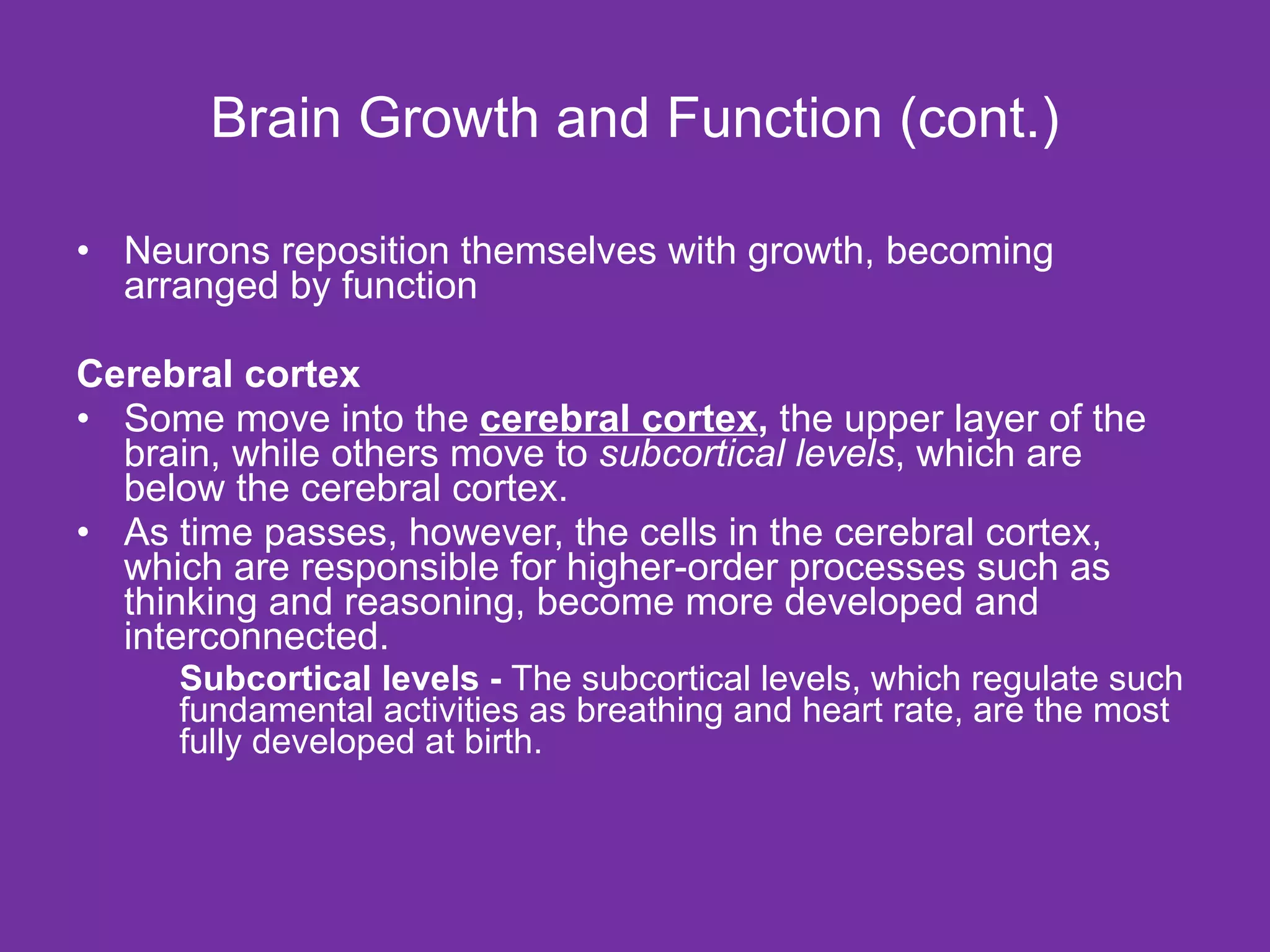 Brain Growth and Function (cont.) Neurons reposition themselves with growth, becoming arranged by function Cerebral cortex Some move into the  cerebral cortex ,  the upper layer of the brain, while others move to  subcortical levels , which are below the cerebral cortex.  As time passes, however, the cells in the cerebral cortex, which are responsible for higher-order processes such as thinking and reasoning, become more developed and interconnected. Subcortical levels -  The subcortical levels, which regulate such fundamental activities as breathing and heart rate, are the most fully developed at birth. 