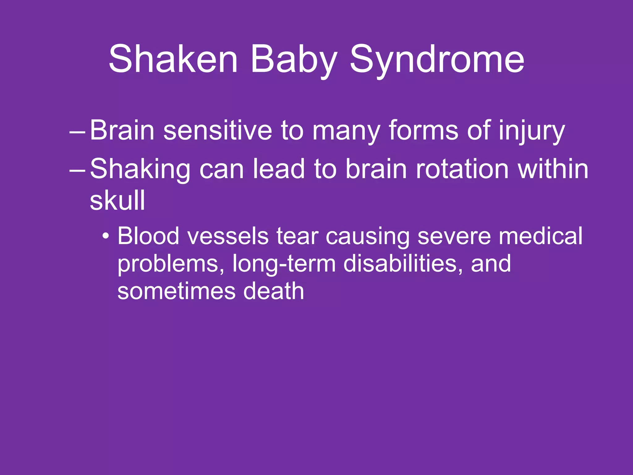 Shaken Baby Syndrome Brain sensitive to many forms of injury Shaking can lead to brain rotation within skull Blood vessels tear causing severe medical problems, long-term disabilities, and sometimes death 