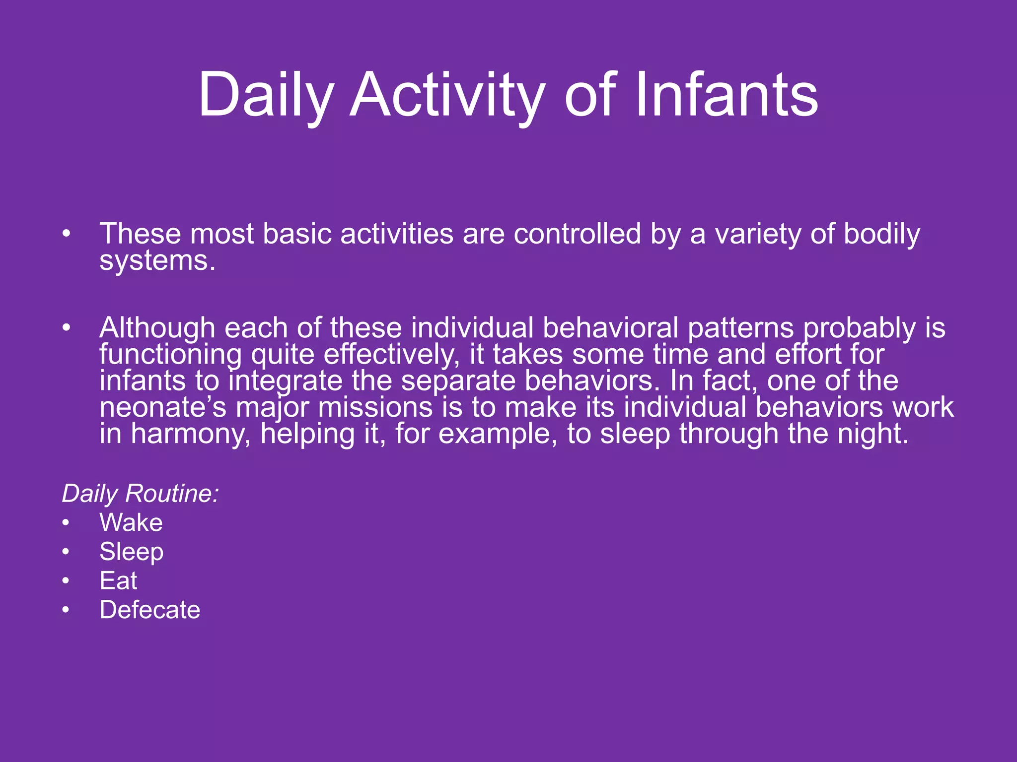 Daily Activity of Infants These most basic activities are controlled by a variety of bodily systems.  Although each of these individual behavioral patterns probably is functioning quite effectively, it takes some time and effort for infants to integrate the separate behaviors. In fact, one of the neonate’s major missions is to make its individual behaviors work in harmony, helping it, for example, to sleep through the night. Daily Routine: Wake Sleep Eat Defecate 