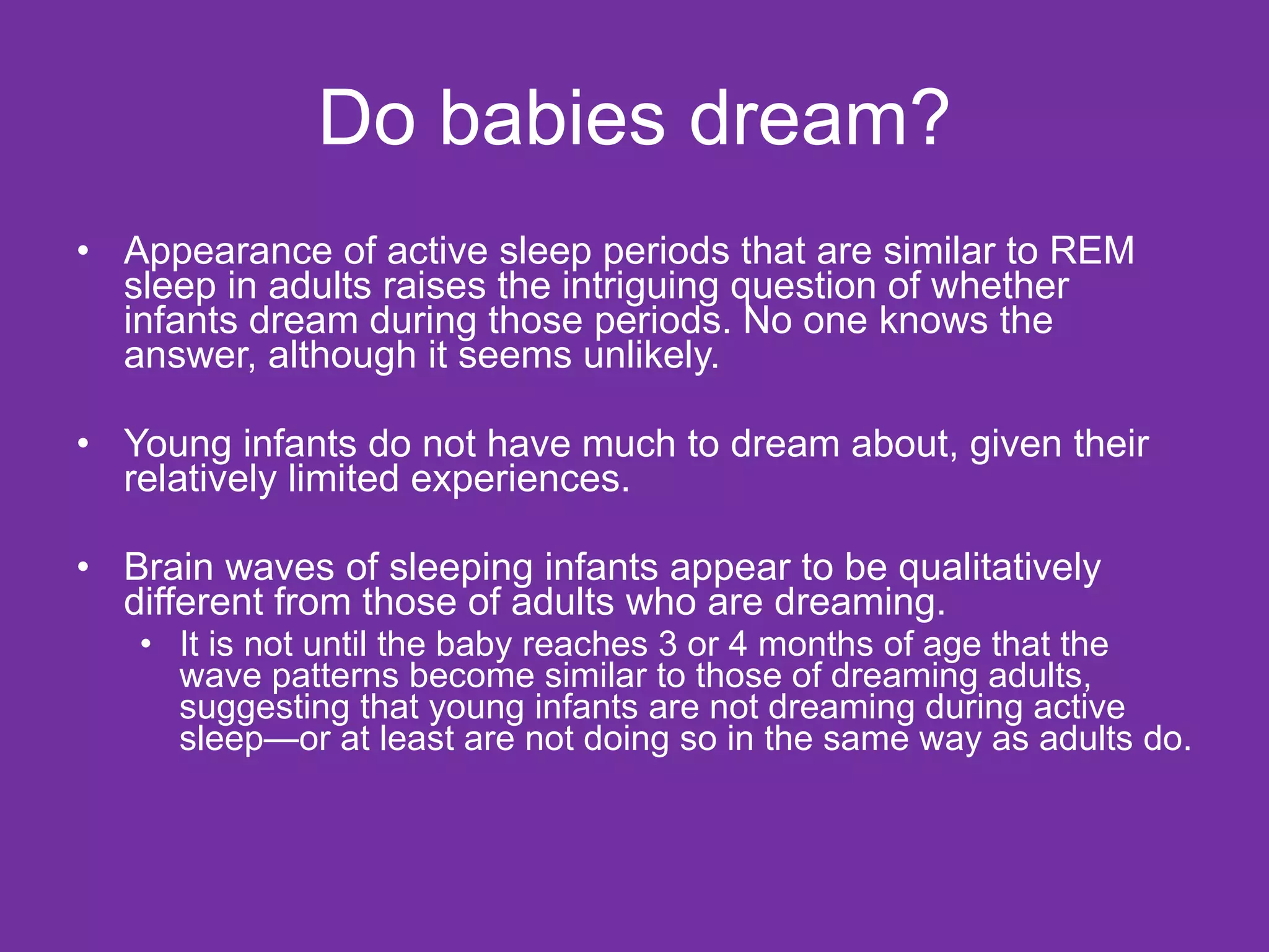 Do babies dream? Appearance of active sleep periods that are similar to REM sleep in adults raises the intriguing question of whether infants dream during those periods. No one knows the answer, although it seems unlikely. Young infants do not have much to dream about, given their relatively limited experiences. Brain waves of sleeping infants appear to be qualitatively different from those of adults who are dreaming.  It is not until the baby reaches 3 or 4 months of age that the wave patterns become similar to those of dreaming adults, suggesting that young infants are not dreaming during active sleep—or at least are not doing so in the same way as adults do. 