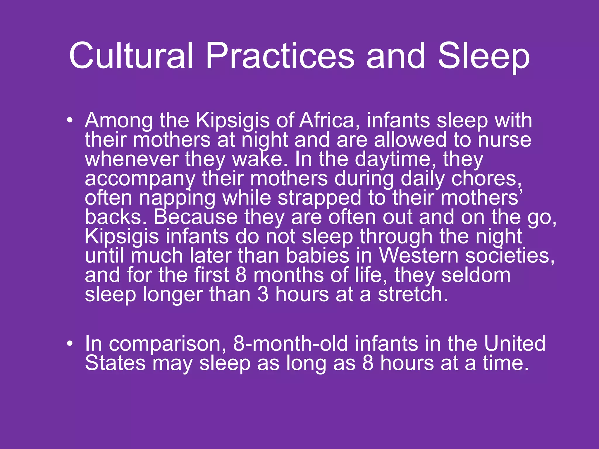 Cultural Practices and Sleep Among the Kipsigis of Africa, infants sleep with their mothers at night and are allowed to nurse whenever they wake. In the daytime, they accompany their mothers during daily chores, often napping while strapped to their mothers’ backs. Because they are often out and on the go, Kipsigis infants do not sleep through the night until much later than babies in Western societies, and for the first 8 months of life, they seldom sleep longer than 3 hours at a stretch. In comparison, 8-month-old infants in the United States may sleep as long as 8 hours at a time.  