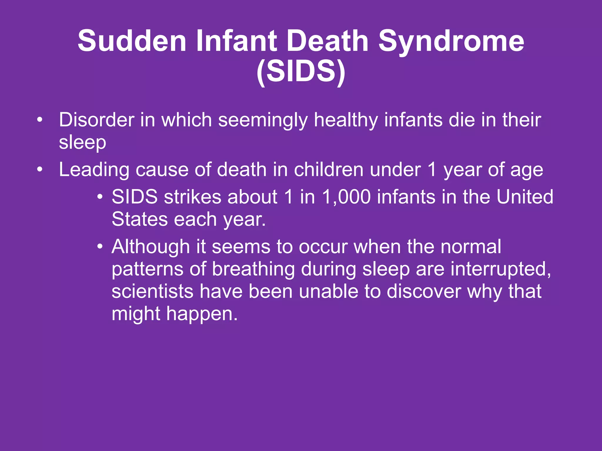 Sudden Infant Death Syndrome (SIDS) Disorder in which seemingly healthy infants die in their sleep Leading cause of death in children under 1 year of age SIDS strikes about 1 in 1,000 infants in the United States each year.  Although it seems to occur when the normal patterns of breathing during sleep are interrupted, scientists have been unable to discover why that might happen. 